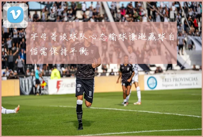 字母哥谈球队心态输球谦逊赢球自信需保持平衡