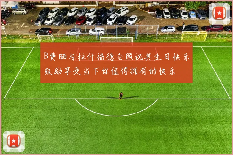 B费晒与拉什福德合照祝其生日快乐鼓励享受当下你值得拥有的快乐