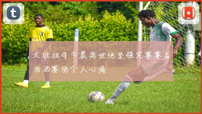 文班祖母今晨离世他坚强完赛赛后泪洒赛场令人心痛