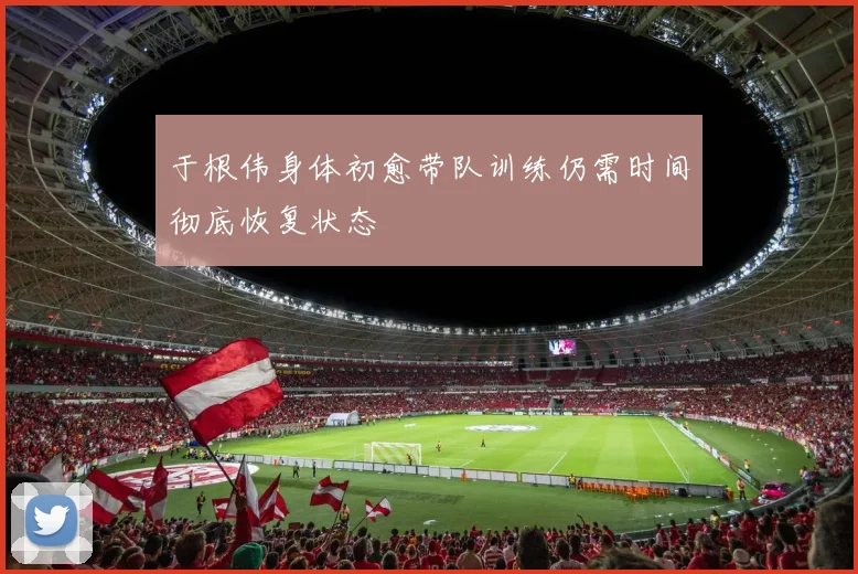 于根伟身体初愈带队训练仍需时间彻底恢复状态