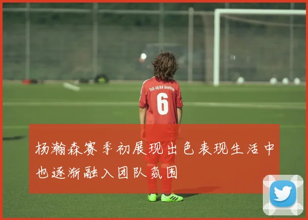 杨瀚森赛季初展现出色表现生活中也逐渐融入团队氛围