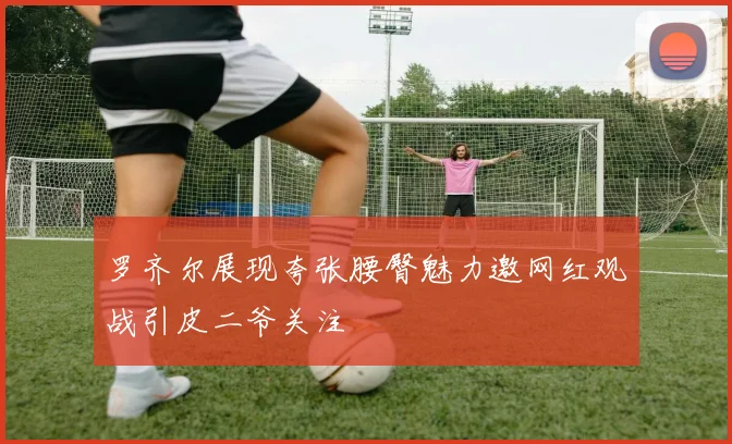 罗齐尔展现夸张腰臀魅力邀网红观战引皮二爷关注
