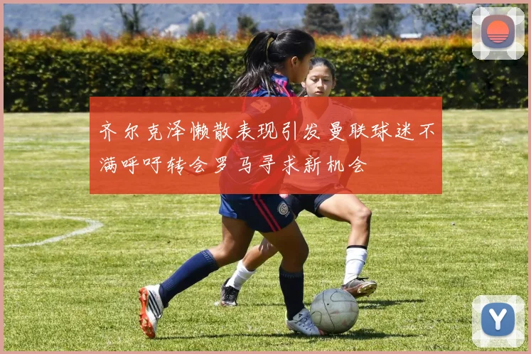 齐尔克泽懒散表现引发曼联球迷不满呼吁转会罗马寻求新机会