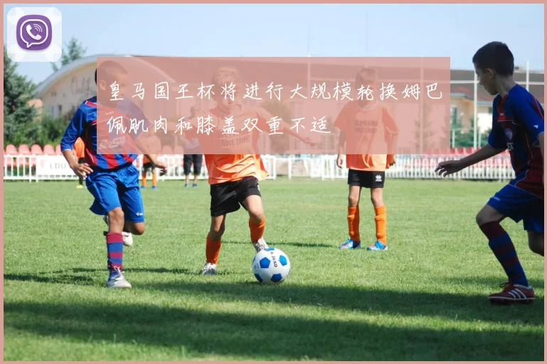 皇马国王杯将进行大规模轮换姆巴佩肌肉和膝盖双重不适