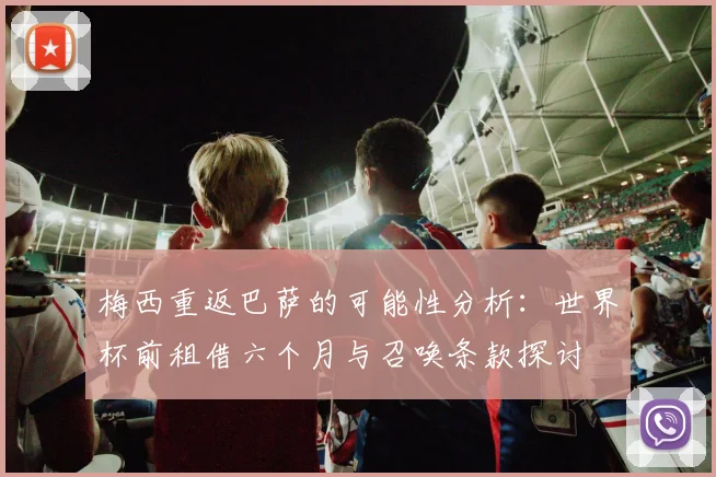 梅西重返巴萨的可能性分析：世界杯前租借六个月与召唤条款探讨