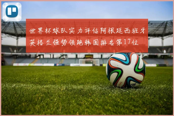 世界杯球队实力评估阿根廷西班牙英格兰强势领跑韩国排名第17位