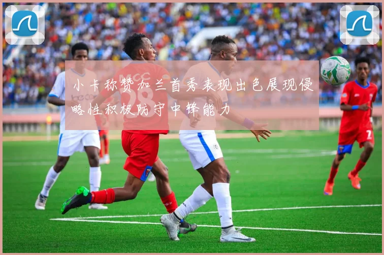 小卡称赞加兰首秀表现出色展现侵略性积极防守中锋能力