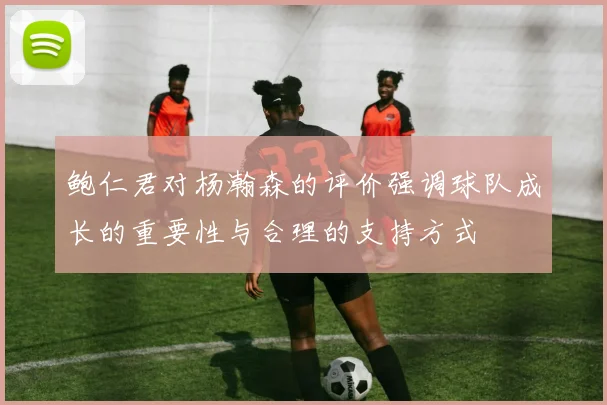 鲍仁君对杨瀚森的评价强调球队成长的重要性与合理的支持方式