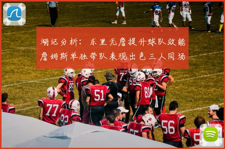 湖记分析：东里无詹提升球队效能詹姆斯单独带队表现出色三人同场反而下滑