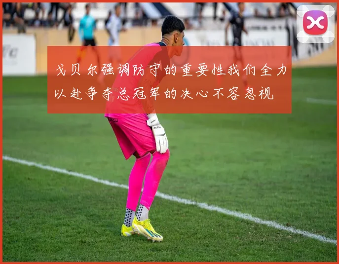 戈贝尔强调防守的重要性我们全力以赴争夺总冠军的决心不容忽视