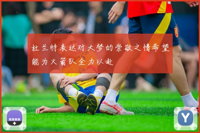 杜兰特表达对大梦的崇敬之情希望能为火箭队全力以赴