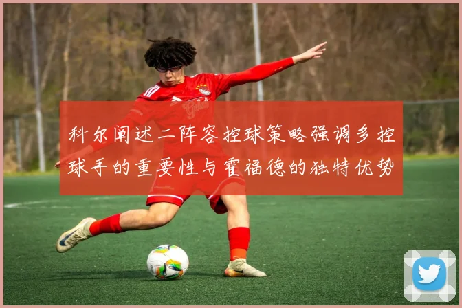 科尔阐述二阵容控球策略强调多控球手的重要性与霍福德的独特优势