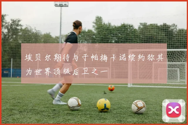 埃贝尔期待与于帕梅卡诺续约称其为世界顶级后卫之一
