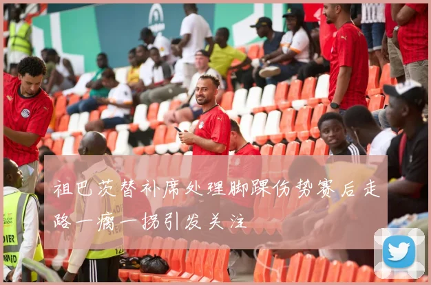 祖巴茨替补席处理脚踝伤势赛后走路一瘸一拐引发关注