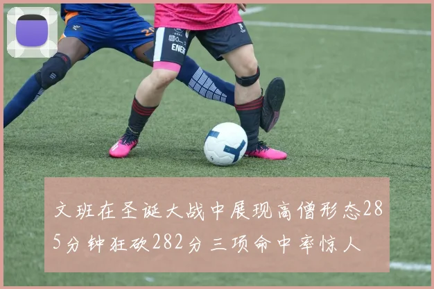 文班在圣诞大战中展现高僧形态285分钟狂砍282分三项命中率惊人