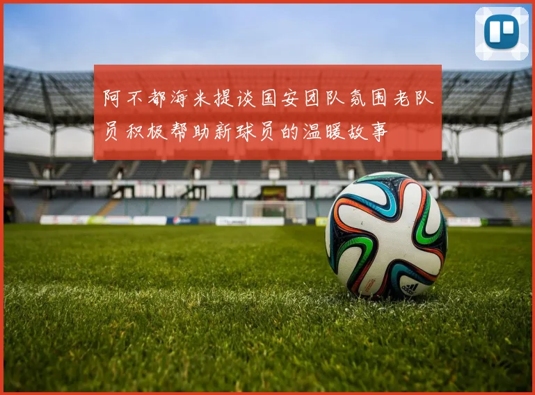 阿不都海米提谈国安团队氛围老队员积极帮助新球员的温暖故事