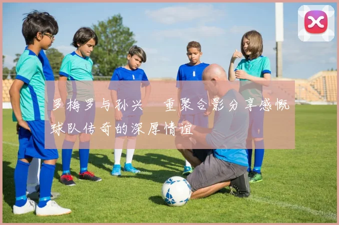 罗梅罗与孙兴慜重聚合影分享感慨球队传奇的深厚情谊