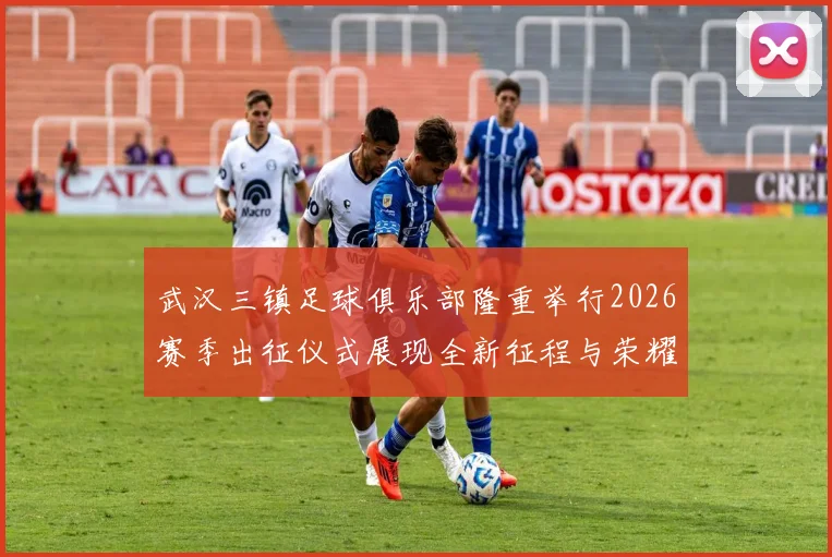 武汉三镇足球俱乐部隆重举行2026赛季出征仪式展现全新征程与荣耀追求