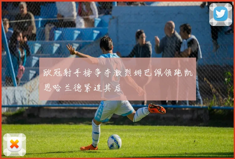 欧冠射手榜争夺激烈姆巴佩领跑凯恩哈兰德紧追其后