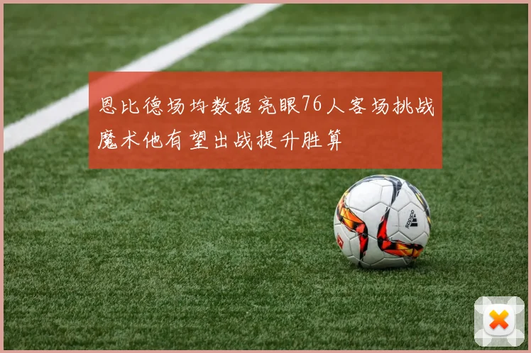 恩比德场均数据亮眼76人客场挑战魔术他有望出战提升胜算