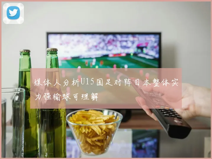 媒体人分析U15国足对阵日本整体实力强输球可理解