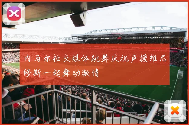 内马尔社交媒体跳舞庆祝声援维尼修斯一起舞动激情