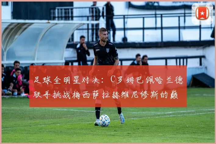 足球全明星对决：C罗姆巴佩哈兰德联手挑战梅西萨拉赫维尼修斯的巅峰之战