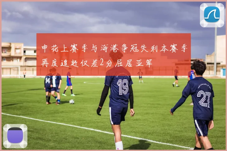 申花上赛季与海港争冠失利本赛季再度追赶仅差2分屈居亚军