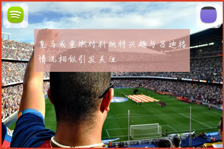 皇马或重燃对科纳特兴趣与吕迪格情况相似引发关注