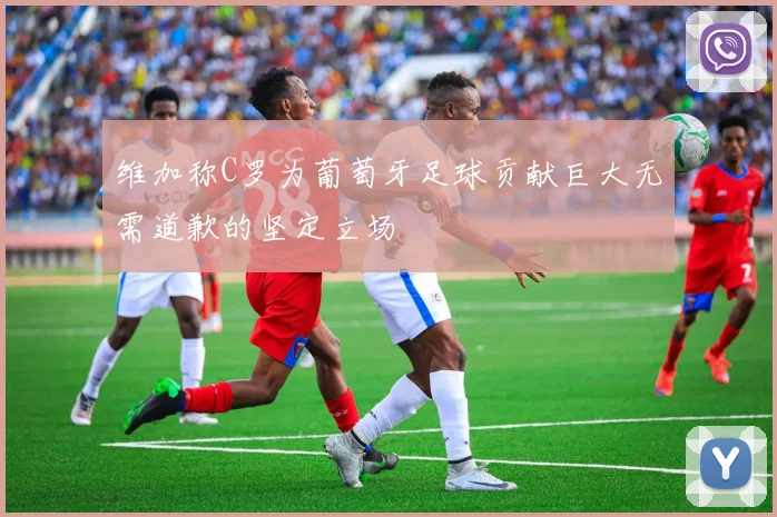 维加称C罗为葡萄牙足球贡献巨大无需道歉的坚定立场