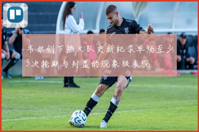 韦尔创下热火队史新纪录单场至少5次抢断与封盖的现象级表现