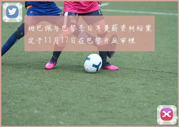 姆巴佩与巴黎圣日耳曼薪资纠纷案定于11月17日在巴黎开庭审理